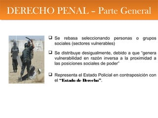 DERECHO PENAL – Parte GeneralDERECHO PENAL – Parte General
 Se rebasa seleccionando personas o grupos
sociales (sectores vulnerables)
 Se distribuye desigualmente, debido a que “genera
vulnerabilidad en razón inversa a la proximidad a
las posiciones sociales de poder”
 Representa el Estado Policial en contraposición con
el “Estado de Derecho”.
 