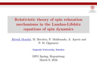 Relativistic theory of spin relaxation
mechanisms in the Landau-Lifshitz
equations of spin dynamics
Ritwik Mondal, M. Berritta, P. Maldonado, A. Aperis and
P. M. Oppeneer
Uppsala University, Sweden
DPG Spring, Regensburg
March 9, 2016
 