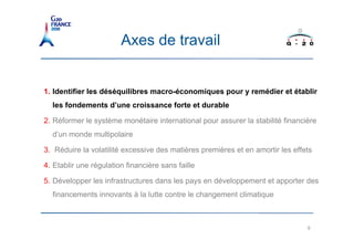 Axes de travail


1. Identifier les déséquilibres macro-économiques pour y remédier et établir
  les fondements d’une croissance forte et durable

2. Réformer le système monétaire international pour assurer la stabilité financière
  d’un monde multipolaire

3. Réduire la volatilité excessive des matières premières et en amortir les effets

4. Etablir une régulation financière sans faille

5. Développer les infrastructures dans les pays en développement et apporter des
  financements innovants à la lutte contre le changement climatique



                                                                                9
 