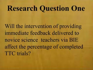 Research Question One
Will the intervention of providing
immediate feedback delivered to
novice science teachers via BIE
affect the percentage of completed
TTC trials?
 