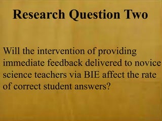 Research Question Two
Will the intervention of providing
immediate feedback delivered to novice
science teachers via BIE affect the rate
of correct student answers?
 