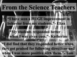 From the Science Teachers
“I have seen a HUGE improvement in
behavior from my students.”- Eliza
“My students responded better
when I was given cues.”- Katherine
“I did find that they responded better when
they got praised for following directions and
when I was more positive with them.”- Tom
 