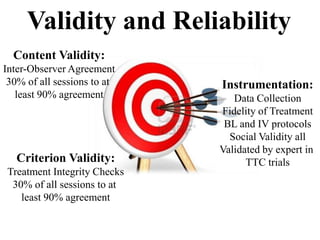 Validity and Reliability
Criterion Validity:
Treatment Integrity Checks
30% of all sessions to at
least 90% agreement
Content Validity:
Inter-Observer Agreement
30% of all sessions to at
least 90% agreement
Instrumentation:
Data Collection
Fidelity of Treatment
BL and IV protocols
Social Validity all
Validated by expert in
TTC trials
 