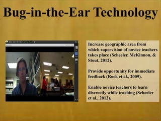 Bug-in-the-Ear Technology
Increase geographic area from
which supervision of novice teachers
takes place (Scheeler, McKinnon, &
Stout, 2012).
Provide opportunity for immediate
feedback (Rock et al., 2009).
Enable novice teachers to learn
discreetly while teaching (Scheeler
et al., 2012).
 