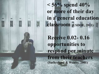 < 56% spend 40%
or more of their day
in a general education
classroom (USDOE, 2011)
Receive 0.02- 0.16
opportunities to
respond per minute
from their teachers
(Sutherland & Wehby, 2001)
 