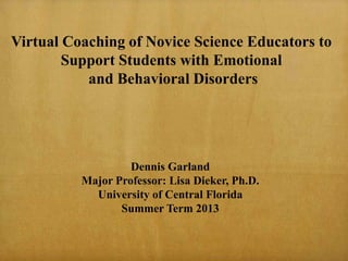 Dennis Garland
Major Professor: Lisa Dieker, Ph.D.
University of Central Florida
Summer Term 2013
Virtual Coaching of Novice Science Educators to
Support Students with Emotional
and Behavioral Disorders
 