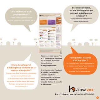 Besoin de conseils,
                                                                                     ou une interrogation sur
       A la recherche d’un
                                                                                      un sujet spécifique sur
         professionnel ?
                                                                                           la maison ?
      Facile ! Mais comment choisir
                                                                                      Quelle différence entre panneau
  le "bon" quand on n’en connaît pas ?
                                                                                           solaire et géothermie ?




                                                Kasavox.com est aujourd’hui
                                                le 1er réseau social thématisé       Faire profiter les amis
                                                sur la maison, réunissant               d’un bon plan ?
                                                les particuliers                 Un "coup de cœur" pour une boutique ou
     Envie de partager et                       et les professionnels.           un créateur, une "astuce" pour entretenir
 d’échanger sur le thème de la                                                            son sol en béton ciré,
     maison et du jardin ?                      A mi-chemin entre Facebook
                                                                                    un super "Pro" à recommander…
Exposer avec fierté la dernière customisation   et Viadeo, Kasavox.com,
                                                véritable plateforme
       du mur de la chambre de Lola,
                                                communautaire, s’adresse
  ou la restauration de la vieille commode
                                                à tous ces internautes
qui dormait à la cave depuis des lustres…       en quête d’infos, de conseils
    Participer à un groupe de discussion        et d’échanges.
             sur la domotique ?




                                                                    Le 1er réseau social dédié à l’Habitat
                                                                                                                             1
 