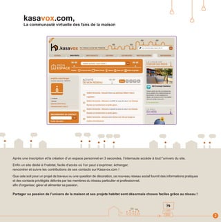 kasavox.com,
       La communauté virtuelle des fans de la maison




Après une inscription et la création d’un espace personnel en 3 secondes, l’internaute accède à tout l’univers du site.

Enfin un site dédié à l’habitat, facile d’accès où l’on peut s’exprimer, échanger,
rencontrer et suivre les contributions de ses contacts sur Kasavox.com !

Que cela soit pour un projet de travaux ou une question de décoration, ce nouveau réseau social fournit des informations pratiques
et des contacts privilégiés délivrés par les membres du réseau particulier et professionnel,
afin d’organiser, gérer et alimenter sa passion.

Partager sa passion de l’univers de la maison et ses projets habitat sont désormais choses faciles grâce au réseau !




                                                                                                                                     2
 