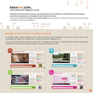 kasavox.com,
       Tout l’univers de l’habitat en un clic

       Véritable mine d’informations, Kasavox.com permet l’accès à une multitude de conseils pratiques et techniques,
       issus de la connaissance ou de l’expérience des membres du réseau.
       La recherche simplifiée par le moteur de recherche intégré ouvre les portes d’un univers où l’internaute trouvera son bonheur
       et la réponse à toutes ses interrogations.




kasavox.com donne accès à 4 grandes thématiques :
De navigation aisée, chaque thématique met en valeur les derniers posts et publications en date, les "coups de cœurs" de la
communauté, les "astuces" et "conseils de pro", ainsi que les dernières "réalisations pro".

A tout moment, l’internaute peut apposer sa patte "j’aime !" ou simplement "commenter" un sujet et faire ainsi profiter à l’ensemble de
son réseau le fruit de ses découvertes sur Kasavox, mais aussi sur Facebook, Twitter…




                                                                                                                                          3
 