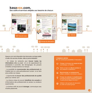 kasavox.com,
       Des outils et services adaptés aux besoins de chacun




                                                                                                                Astuces
                       Coup de cœur



                                                              Groupe de discussion




Kasavox.com met à disposition des internautes une large palette
d’outils et de services simples, utiles et personnalisables :                        L’espace perso
                                                                                     offre de nombreuses possibilités d’interactions :
• Un moteur de recherche pour trouver toutes les
informations utiles au projet : en un clic apparaissent les                                 Partager et échanger des coups de cœœur :
prestataires à proximité, des témoignages, les groupes                                      une boutique, un meuble...
d’intérêts correspondants et un lexique
                                                                                            Mettre en ligne les albums photos de
• La possibilité de recommander des professionnels de                                       ses créations et réalisations
l’habitat dont on a été particulièrement content et en faire
                                                                                            Recommander un professionnel
ainsi profiter son réseau
                                                                                            (artisan, architecte, commerçant, créateur)
• L'opportunité de trouver des professionnels de qualité
grâce aux vitrines "pro"                                                                    Partager des astuces et conseils de pro :
                                                                                            Comment j’ai réussi à décaper les étagères,
• La chance unique de pouvoir bénéficier de conseils et                                     À quelle période élaguer les arbres ?
d’informations des professionnels du secteur ou amateurs
                                                                                            Adhérer à des groupes de discussion
expérimentés                                                                                ou créer son propre groupe
• Le bonheur enfin de pouvoir échanger, communiquer avec
d’autres passionnés
                                                                                                                                          4
 