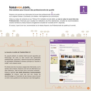 kasavox.com,
       Une solution pour trouver des professionnels de qualité

       Kasavox.com permet aux internautes de trouver des professionnels          de qualité,
       qu’il s’agisse d’artisan, d’architecte, de créateur, mais également de commerçant.

       Grâce au moteur de recherche et aux "Vitrines Pro" (véritable mini-site dédié, qui met en valeur le savoir-faire des
       Professionnels), l’internaute peut visualiser les réalisations des Pros sélectionnés, consulter les recommandations
       d’autres membres du réseau Kasavox et également consulter les "Conseils de Pro" dispensés.

       Et surtout, il peut à son tour, recommander sur le réseau Kasavox, les Professionnels de qualité qu’il connaît.




Le bouche à oreille de l’habitat Web 2.0

Si, jusqu'à présent, la solution était souvent apportée par
l'entourage, les amis ou bien encore des partenaires
professionnels, aujourd'hui, Internet bouscule les habitudes,
en permettant d'exploiter le fameux principe du "bouche à
oreille" via le réseau social.

En phase avec les nouveaux usages des internautes, sur le
secteur de la maison, Kasavox.com est une alternative aux
sites éditoriaux, sites de devis et/ou annuaires existants...
Kasavox apporte une réelle dimension communautaire
complice où chacun, quel que soit son niveau de
déco/bricolage ou l’avancée de ses travaux saura trouver
un écho à ses questions et une réponse à ses interrogations.




                                                                                                                              5
 