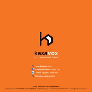 le 1er réseau dédié à l'habitat



                                          www.kasavox.com
                                          Page Facebook Kasavox.com
                                          Twitter rejoignez Kasavox !
                                          http://blog.kasavox.com




                                      Visuels disponibles sur simple demande
Contacts presse DELPRAT RELATIONS PRESSE Sophie Mauriange & Fanny Roullé / 01 42 56 60 70 sophie@relationpresse.com
 
