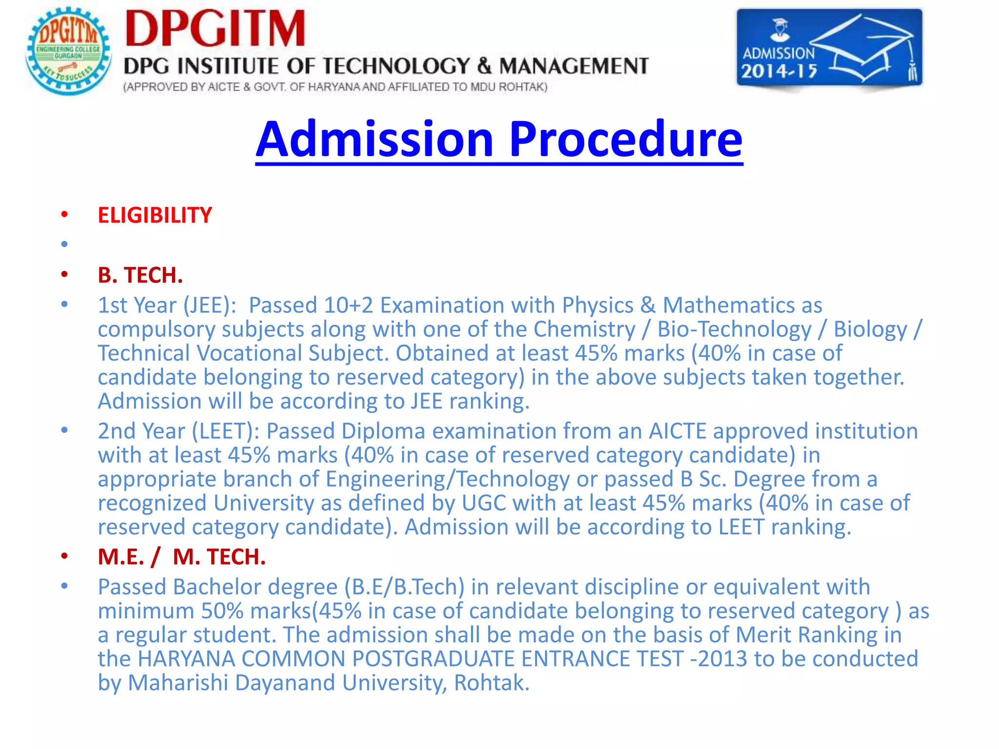 Admission Procedure 
• ELIGIBILITY 
• 
• B. TECH. 
• 1st Year (JEE): Passed 10+2 Examination with Physics & Mathematics as 
compulsory subjects along with one of the Chemistry / Bio-Technology / Biology / 
Technical Vocational Subject. Obtained at least 45% marks (40% in case of 
candidate belonging to reserved category) in the above subjects taken together. 
Admission will be according to JEE ranking. 
• 2nd Year (LEET): Passed Diploma examination from an AICTE approved institution 
with at least 45% marks (40% in case of reserved category candidate) in 
appropriate branch of Engineering/Technology or passed B Sc. Degree from a 
recognized University as defined by UGC with at least 45% marks (40% in case of 
reserved category candidate). Admission will be according to LEET ranking. 
• M.E. / M. TECH. 
• Passed Bachelor degree (B.E/B.Tech) in relevant discipline or equivalent with 
minimum 50% marks(45% in case of candidate belonging to reserved category ) as 
a regular student. The admission shall be made on the basis of Merit Ranking in 
the HARYANA COMMON POSTGRADUATE ENTRANCE TEST -2013 to be conducted 
by Maharishi Dayanand University, Rohtak. 
 