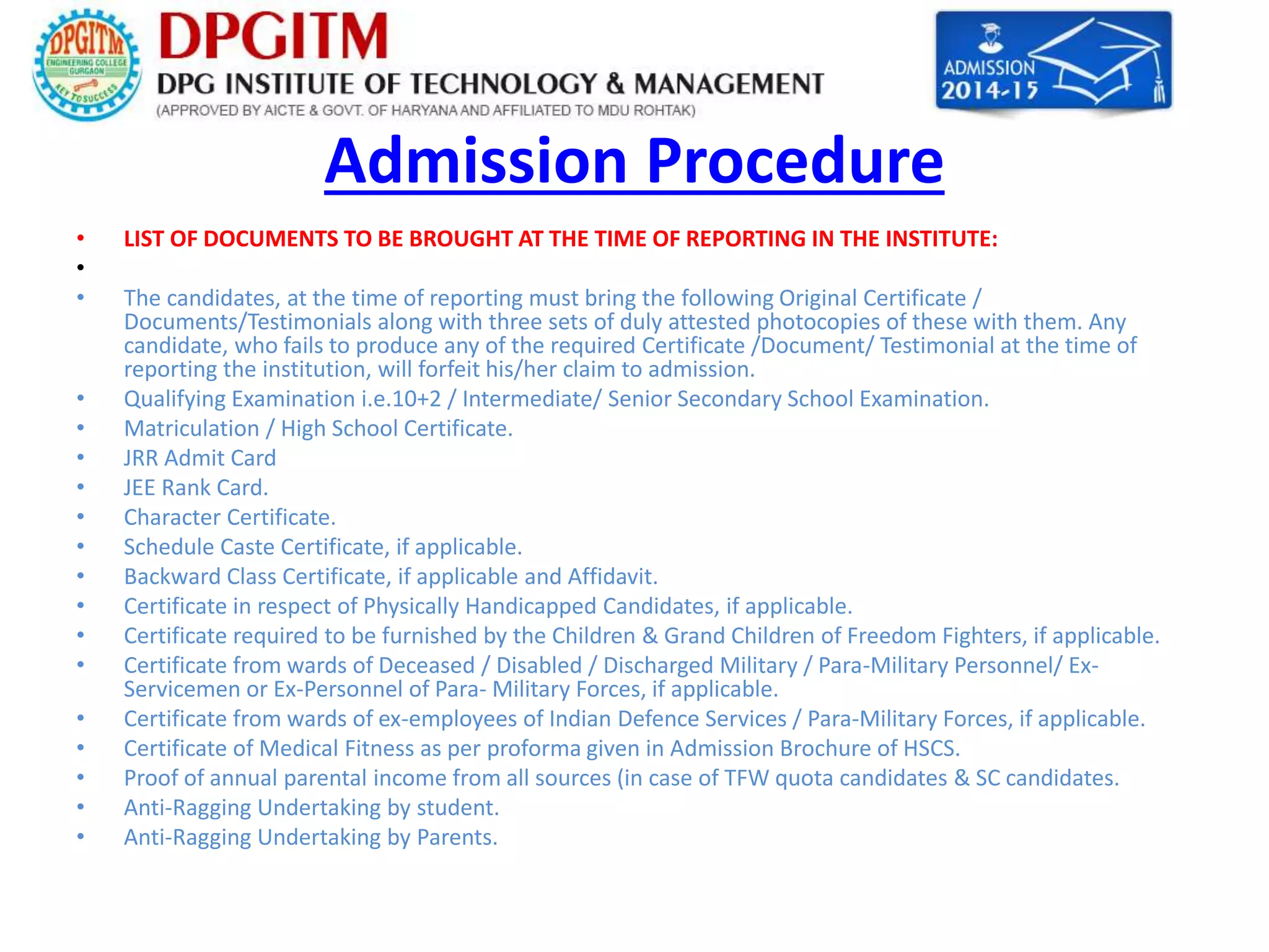 Admission Procedure 
• LIST OF DOCUMENTS TO BE BROUGHT AT THE TIME OF REPORTING IN THE INSTITUTE: 
• 
• The candidates, at the time of reporting must bring the following Original Certificate / 
Documents/Testimonials along with three sets of duly attested photocopies of these with them. Any 
candidate, who fails to produce any of the required Certificate /Document/ Testimonial at the time of 
reporting the institution, will forfeit his/her claim to admission. 
• Qualifying Examination i.e.10+2 / Intermediate/ Senior Secondary School Examination. 
• Matriculation / High School Certificate. 
• JRR Admit Card 
• JEE Rank Card. 
• Character Certificate. 
• Schedule Caste Certificate, if applicable. 
• Backward Class Certificate, if applicable and Affidavit. 
• Certificate in respect of Physically Handicapped Candidates, if applicable. 
• Certificate required to be furnished by the Children & Grand Children of Freedom Fighters, if applicable. 
• Certificate from wards of Deceased / Disabled / Discharged Military / Para-Military Personnel/ Ex- 
Servicemen or Ex-Personnel of Para- Military Forces, if applicable. 
• Certificate from wards of ex-employees of Indian Defence Services / Para-Military Forces, if applicable. 
• Certificate of Medical Fitness as per proforma given in Admission Brochure of HSCS. 
• Proof of annual parental income from all sources (in case of TFW quota candidates & SC candidates. 
• Anti-Ragging Undertaking by student. 
• Anti-Ragging Undertaking by Parents. 
 