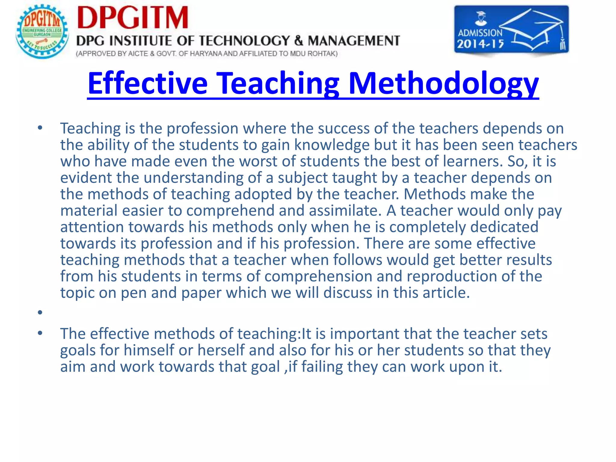 Effective Teaching Methodology 
• Teaching is the profession where the success of the teachers depends on 
the ability of the students to gain knowledge but it has been seen teachers 
who have made even the worst of students the best of learners. So, it is 
evident the understanding of a subject taught by a teacher depends on 
the methods of teaching adopted by the teacher. Methods make the 
material easier to comprehend and assimilate. A teacher would only pay 
attention towards his methods only when he is completely dedicated 
towards its profession and if his profession. There are some effective 
teaching methods that a teacher when follows would get better results 
from his students in terms of comprehension and reproduction of the 
topic on pen and paper which we will discuss in this article. 
• 
• The effective methods of teaching:It is important that the teacher sets 
goals for himself or herself and also for his or her students so that they 
aim and work towards that goal ,if failing they can work upon it. 
 