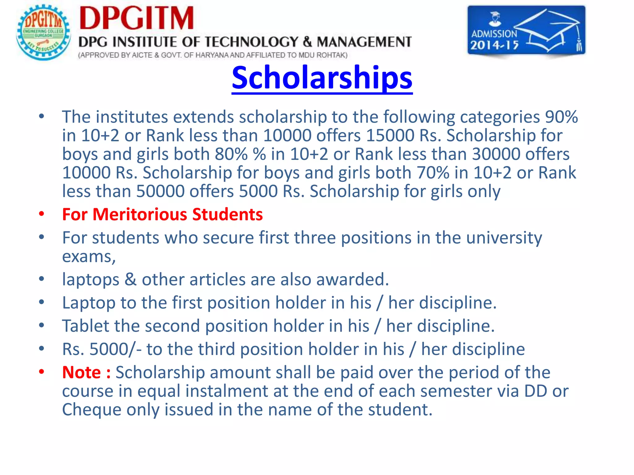 Scholarships 
• The institutes extends scholarship to the following categories 90% 
in 10+2 or Rank less than 10000 offers 15000 Rs. Scholarship for 
boys and girls both 80% % in 10+2 or Rank less than 30000 offers 
10000 Rs. Scholarship for boys and girls both 70% in 10+2 or Rank 
less than 50000 offers 5000 Rs. Scholarship for girls only 
• For Meritorious Students 
• For students who secure first three positions in the university 
exams, 
• laptops & other articles are also awarded. 
• Laptop to the first position holder in his / her discipline. 
• Tablet the second position holder in his / her discipline. 
• Rs. 5000/- to the third position holder in his / her discipline 
• Note : Scholarship amount shall be paid over the period of the 
course in equal instalment at the end of each semester via DD or 
Cheque only issued in the name of the student. 
 