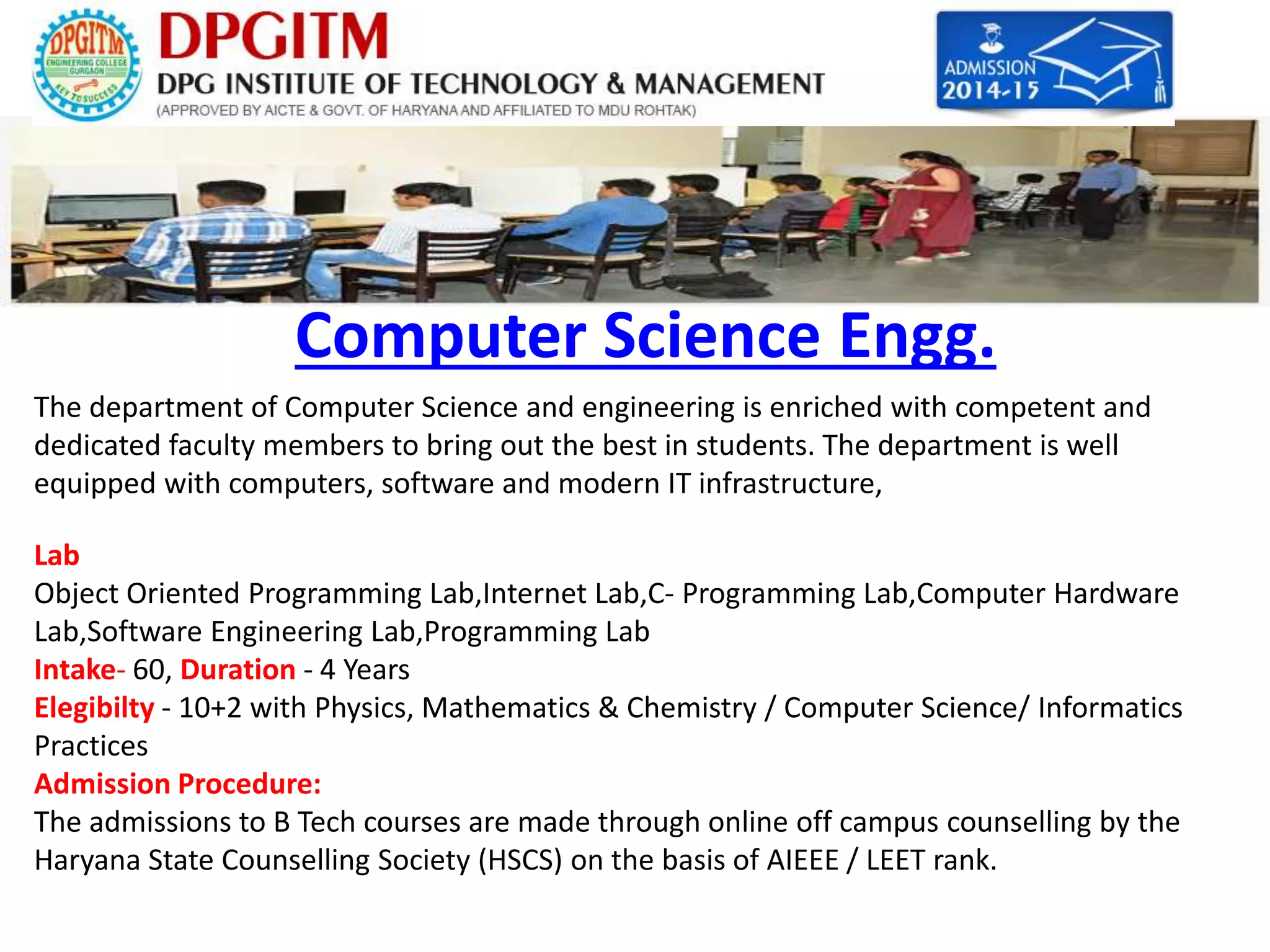 Computer Science Engg. 
The department of Computer Science and engineering is enriched with competent and 
dedicated faculty members to bring out the best in students. The department is well 
equipped with computers, software and modern IT infrastructure, 
Lab 
Object Oriented Programming Lab,Internet Lab,C- Programming Lab,Computer Hardware 
Lab,Software Engineering Lab,Programming Lab 
Intake- 60, Duration - 4 Years 
Elegibilty - 10+2 with Physics, Mathematics & Chemistry / Computer Science/ Informatics 
Practices 
Admission Procedure: 
The admissions to B Tech courses are made through online off campus counselling by the 
Haryana State Counselling Society (HSCS) on the basis of AIEEE / LEET rank. 
 