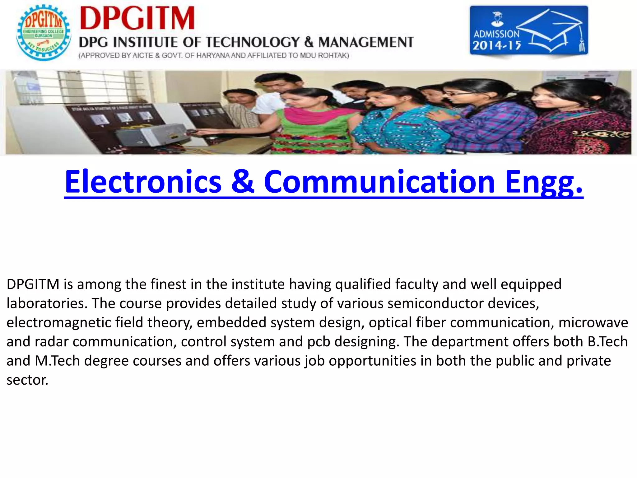 Electronics & Communication Engg. 
DPGITM is among the finest in the institute having qualified faculty and well equipped 
laboratories. The course provides detailed study of various semiconductor devices, 
electromagnetic field theory, embedded system design, optical fiber communication, microwave 
and radar communication, control system and pcb designing. The department offers both B.Tech 
and M.Tech degree courses and offers various job opportunities in both the public and private 
sector. 
 