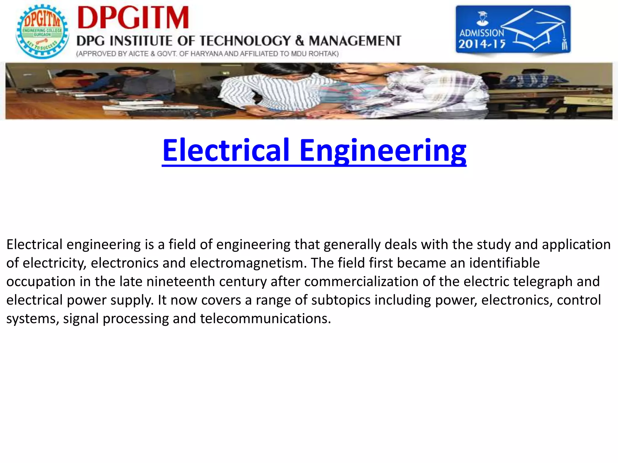 Electrical Engineering 
Electrical engineering is a field of engineering that generally deals with the study and application 
of electricity, electronics and electromagnetism. The field first became an identifiable 
occupation in the late nineteenth century after commercialization of the electric telegraph and 
electrical power supply. It now covers a range of subtopics including power, electronics, control 
systems, signal processing and telecommunications. 
 