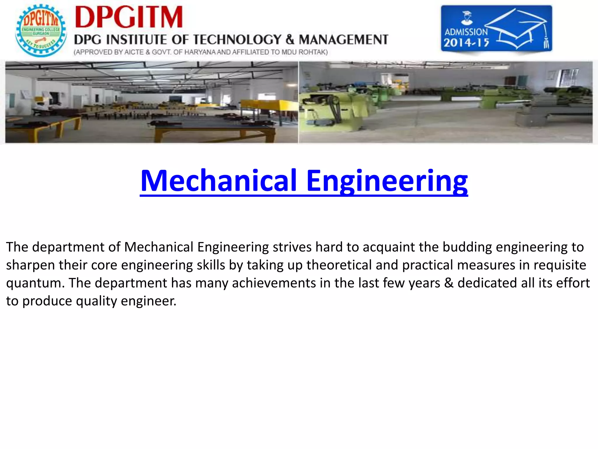 Mechanical Engineering 
The department of Mechanical Engineering strives hard to acquaint the budding engineering to 
sharpen their core engineering skills by taking up theoretical and practical measures in requisite 
quantum. The department has many achievements in the last few years & dedicated all its effort 
to produce quality engineer. 
 