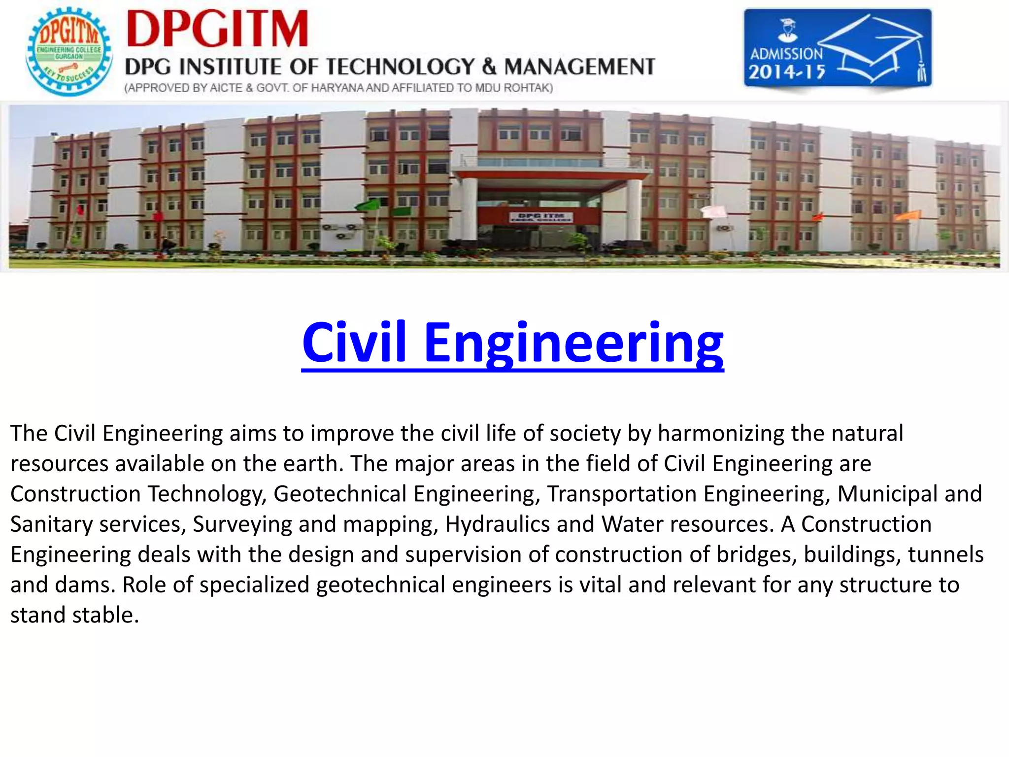 Civil Engineering 
The Civil Engineering aims to improve the civil life of society by harmonizing the natural 
resources available on the earth. The major areas in the field of Civil Engineering are 
Construction Technology, Geotechnical Engineering, Transportation Engineering, Municipal and 
Sanitary services, Surveying and mapping, Hydraulics and Water resources. A Construction 
Engineering deals with the design and supervision of construction of bridges, buildings, tunnels 
and dams. Role of specialized geotechnical engineers is vital and relevant for any structure to 
stand stable. 
 