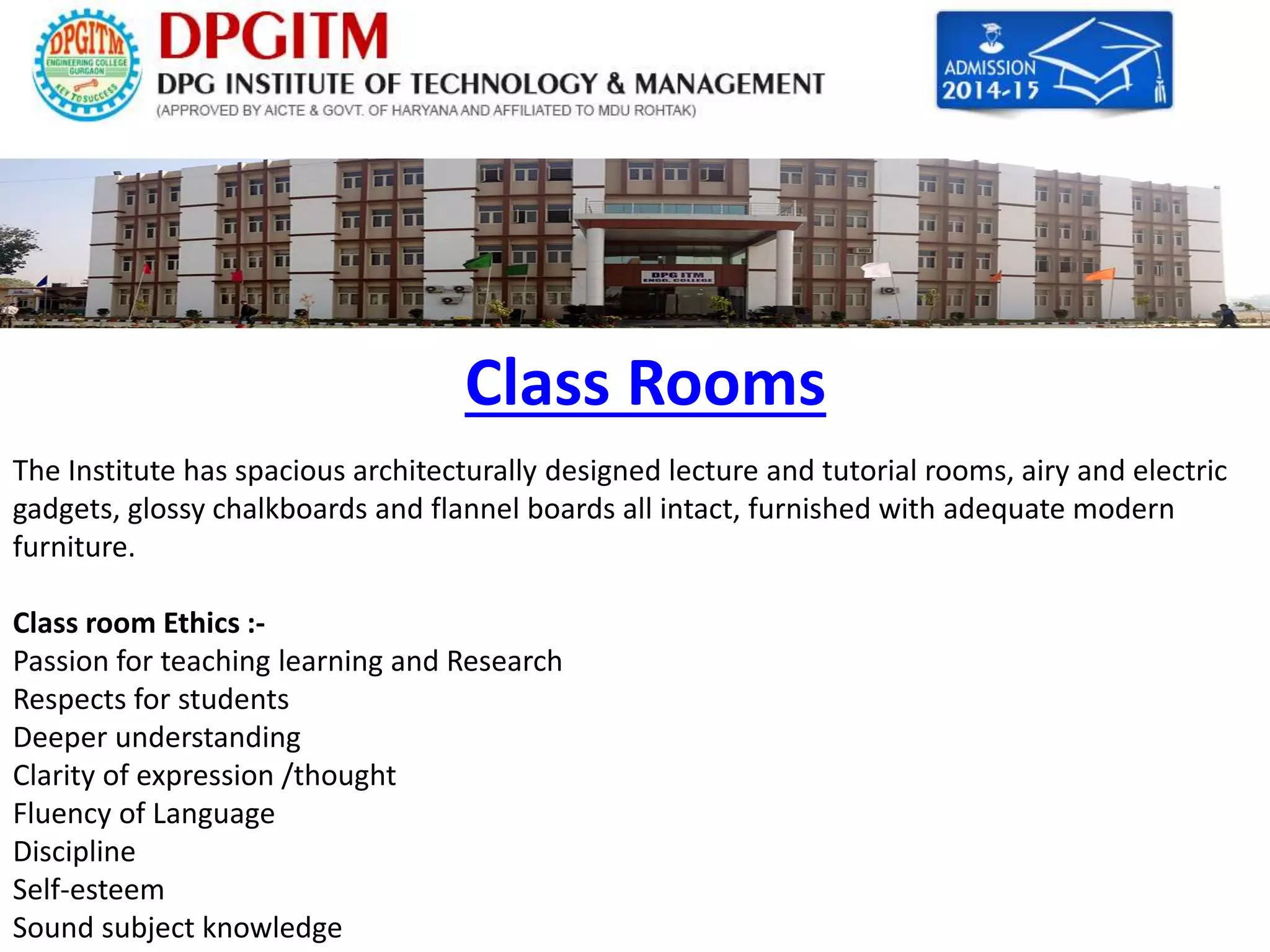 Class Rooms 
The Institute has spacious architecturally designed lecture and tutorial rooms, airy and electric 
gadgets, glossy chalkboards and flannel boards all intact, furnished with adequate modern 
furniture. 
Class room Ethics :- 
Passion for teaching learning and Research 
Respects for students 
Deeper understanding 
Clarity of expression /thought 
Fluency of Language 
Discipline 
Self-esteem 
Sound subject knowledge 
 