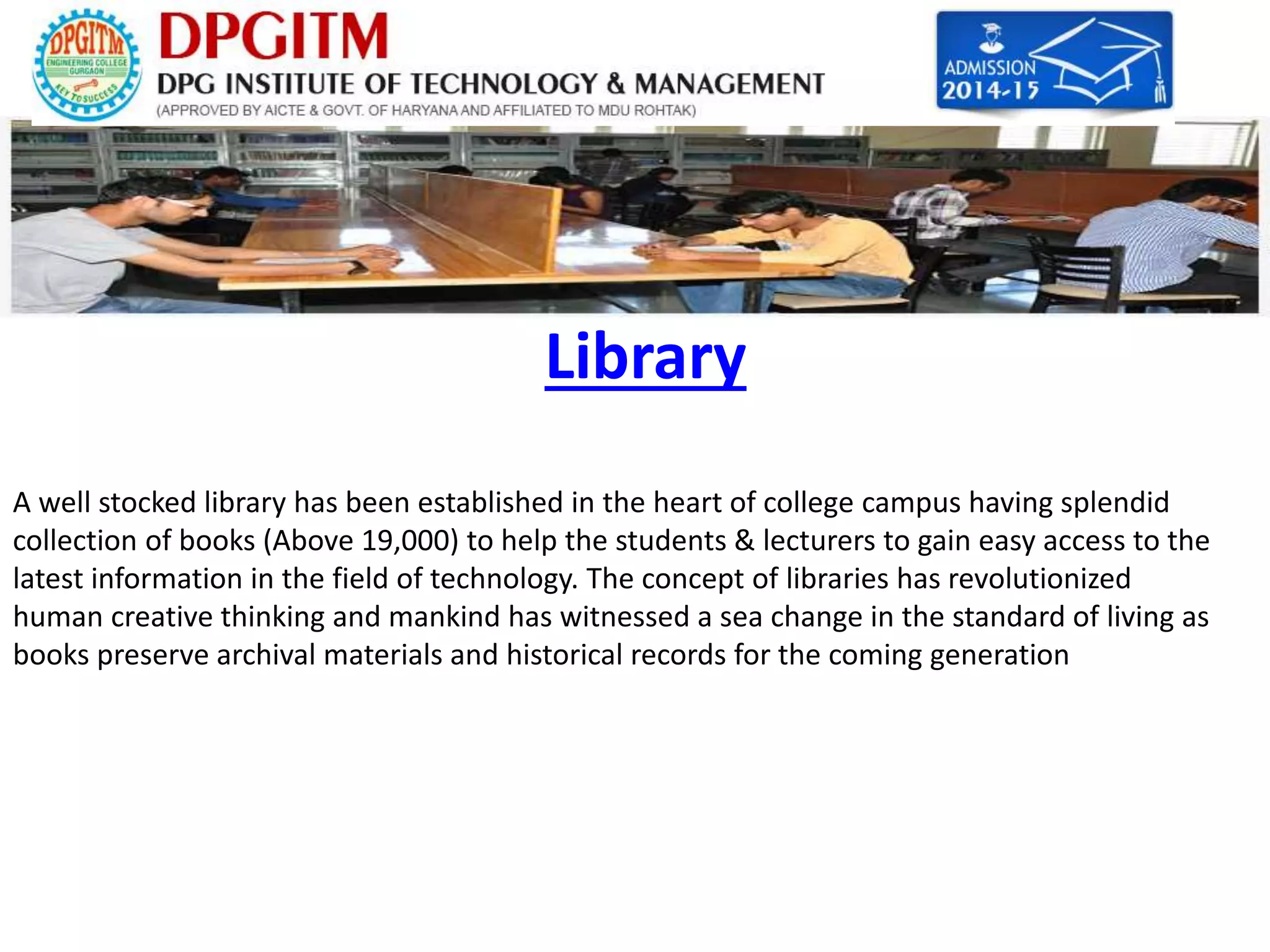 Library 
A well stocked library has been established in the heart of college campus having splendid 
collection of books (Above 19,000) to help the students & lecturers to gain easy access to the 
latest information in the field of technology. The concept of libraries has revolutionized 
human creative thinking and mankind has witnessed a sea change in the standard of living as 
books preserve archival materials and historical records for the coming generation 
 