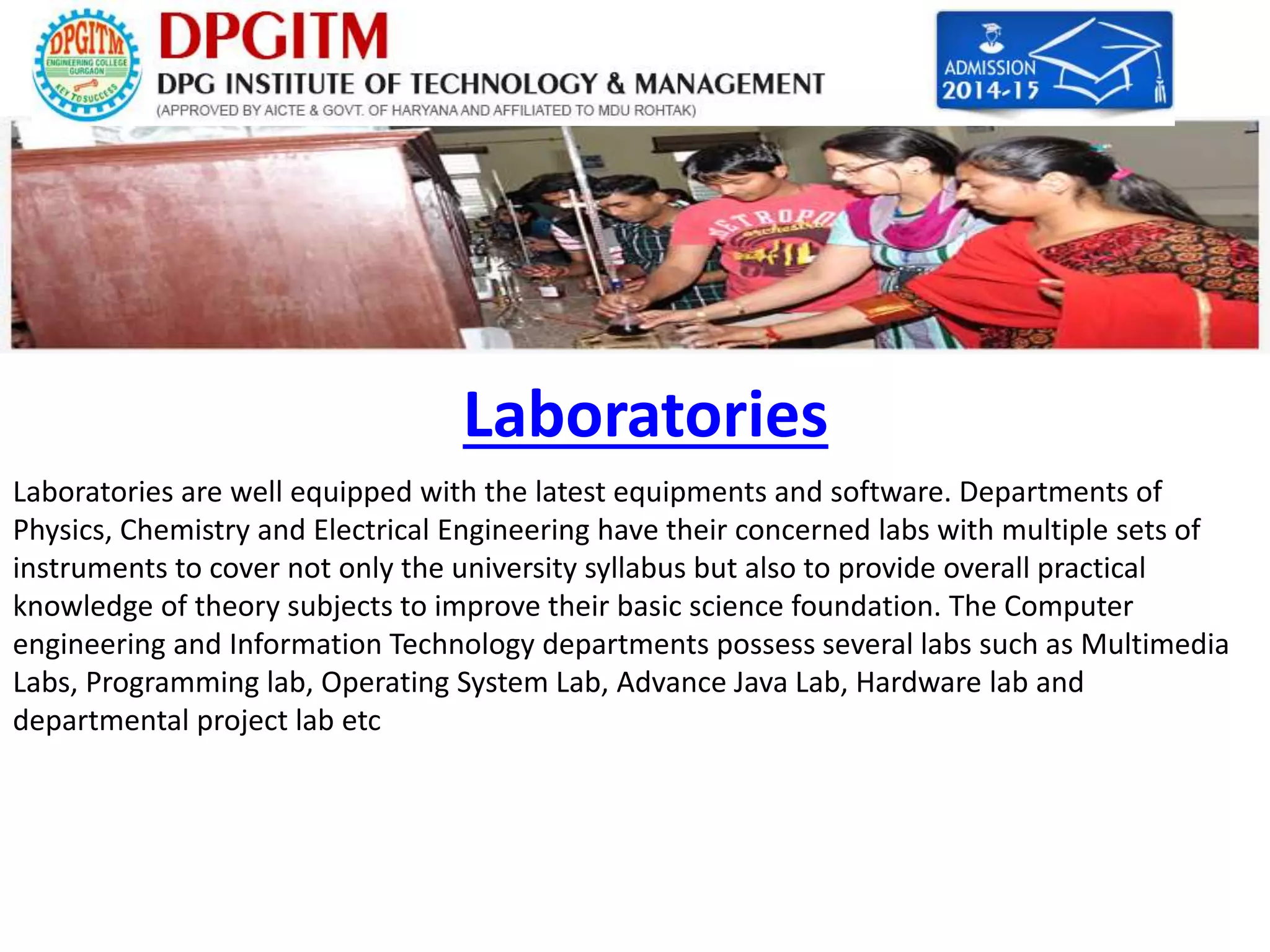 Laboratories 
Laboratories are well equipped with the latest equipments and software. Departments of 
Physics, Chemistry and Electrical Engineering have their concerned labs with multiple sets of 
instruments to cover not only the university syllabus but also to provide overall practical 
knowledge of theory subjects to improve their basic science foundation. The Computer 
engineering and Information Technology departments possess several labs such as Multimedia 
Labs, Programming lab, Operating System Lab, Advance Java Lab, Hardware lab and 
departmental project lab etc 
 