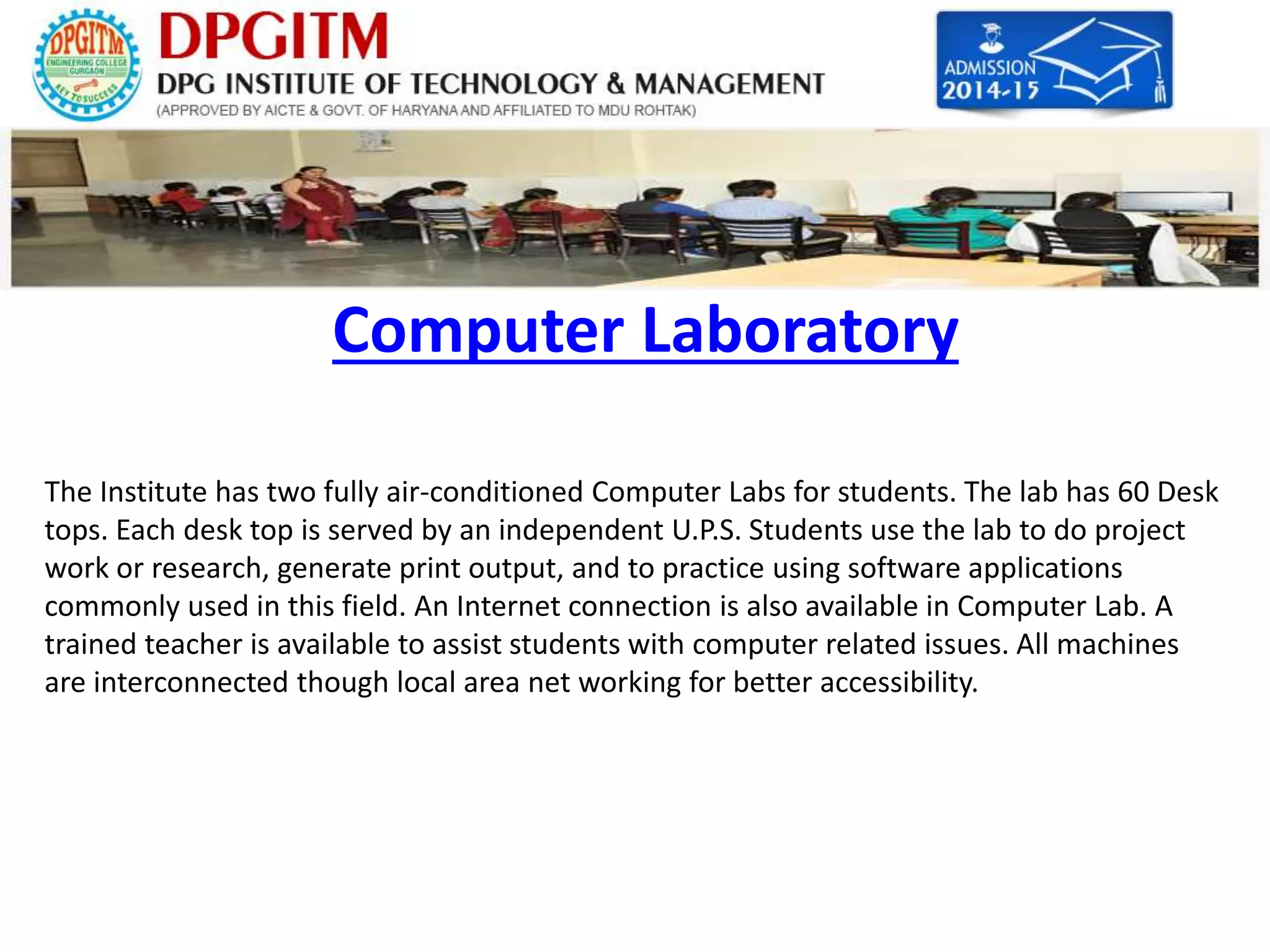 Computer Laboratory 
The Institute has two fully air-conditioned Computer Labs for students. The lab has 60 Desk 
tops. Each desk top is served by an independent U.P.S. Students use the lab to do project 
work or research, generate print output, and to practice using software applications 
commonly used in this field. An Internet connection is also available in Computer Lab. A 
trained teacher is available to assist students with computer related issues. All machines 
are interconnected though local area net working for better accessibility. 
 