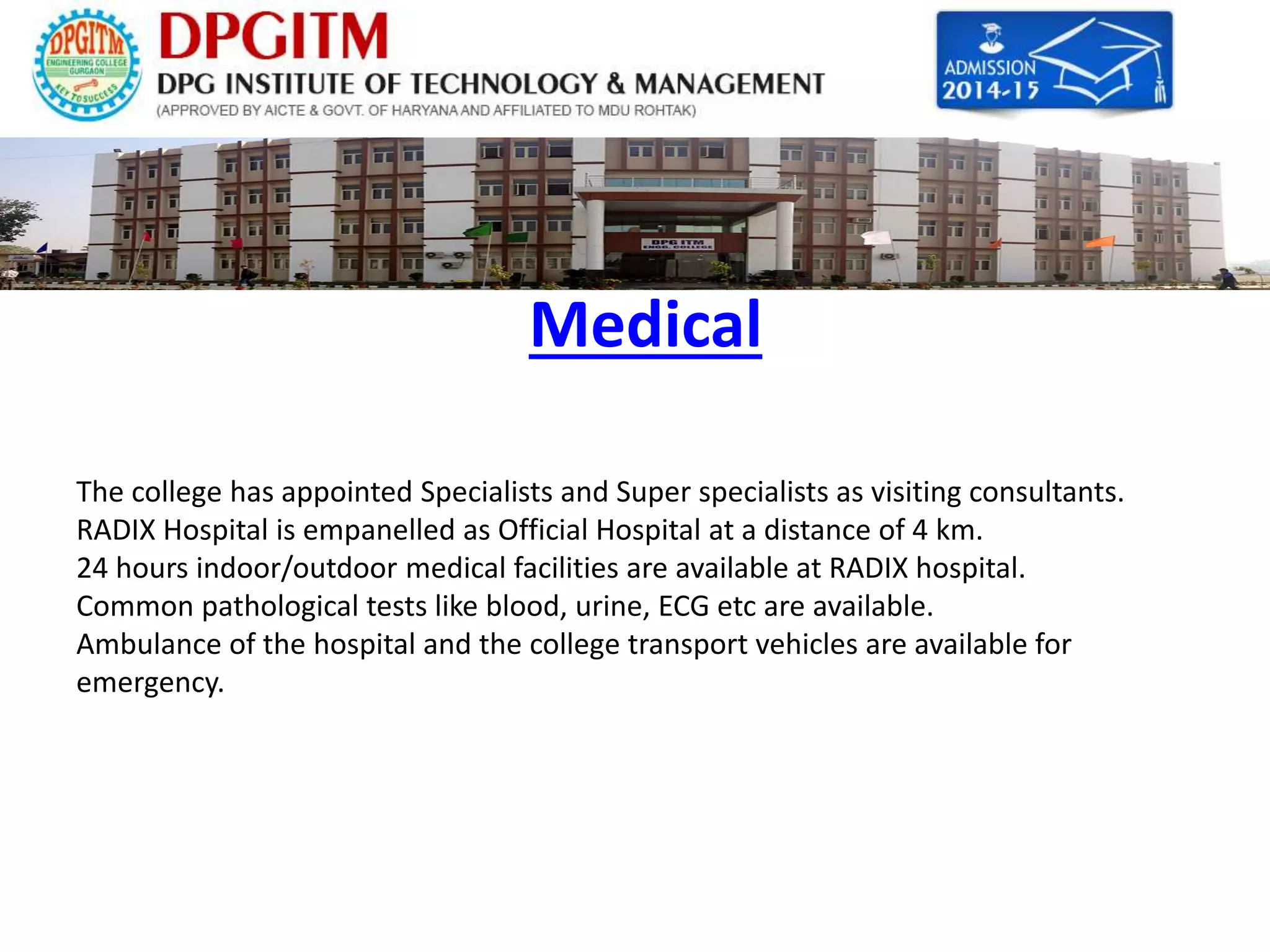 Medical 
The college has appointed Specialists and Super specialists as visiting consultants. 
RADIX Hospital is empanelled as Official Hospital at a distance of 4 km. 
24 hours indoor/outdoor medical facilities are available at RADIX hospital. 
Common pathological tests like blood, urine, ECG etc are available. 
Ambulance of the hospital and the college transport vehicles are available for 
emergency. 
 