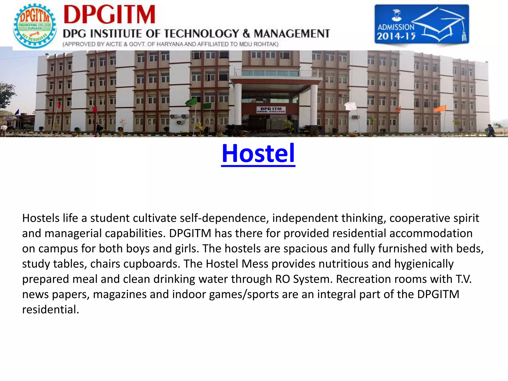 Hostel 
Hostels life a student cultivate self-dependence, independent thinking, cooperative spirit 
and managerial capabilities. DPGITM has there for provided residential accommodation 
on campus for both boys and girls. The hostels are spacious and fully furnished with beds, 
study tables, chairs cupboards. The Hostel Mess provides nutritious and hygienically 
prepared meal and clean drinking water through RO System. Recreation rooms with T.V. 
news papers, magazines and indoor games/sports are an integral part of the DPGITM 
residential. 
 