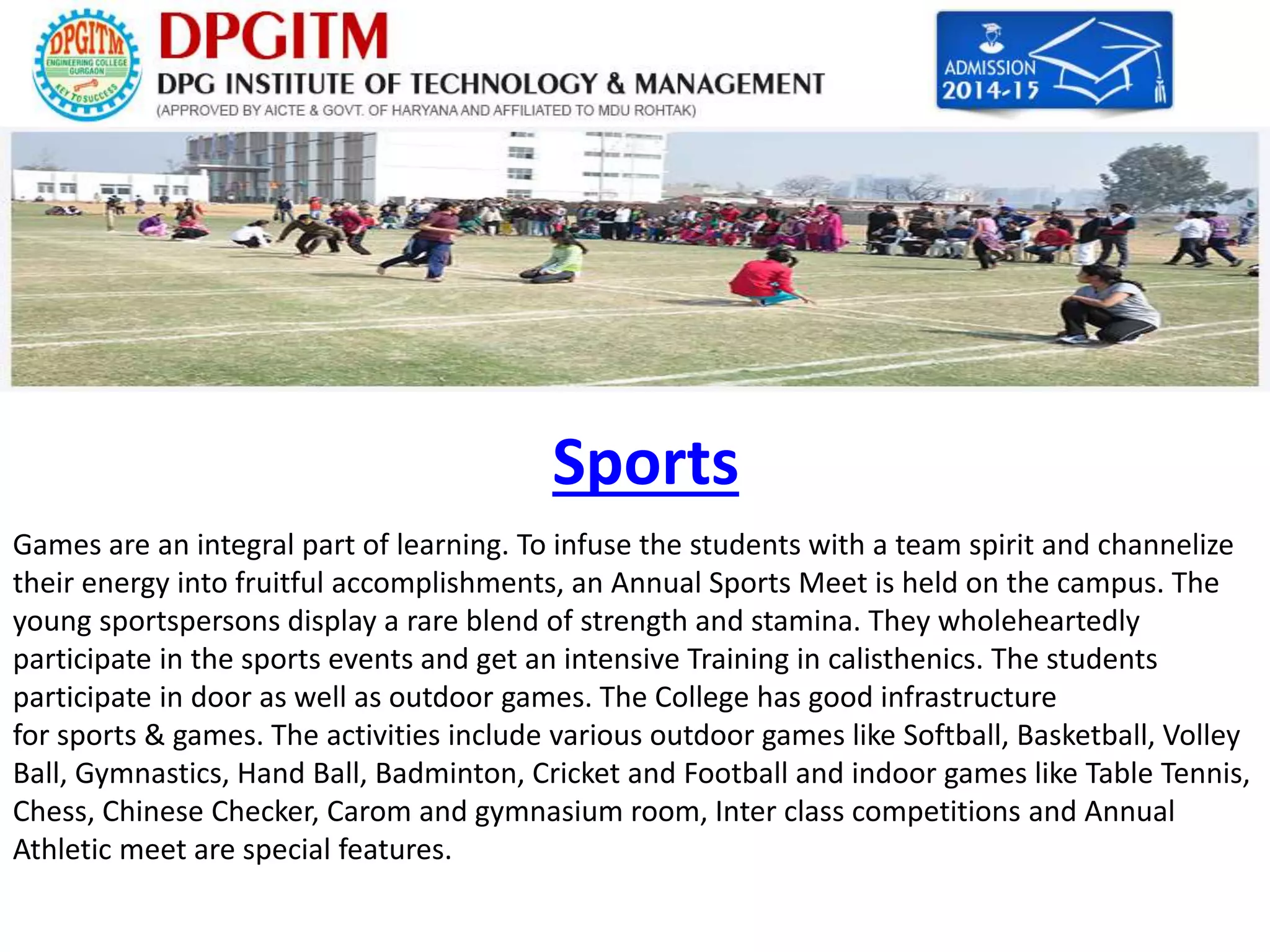 Sports 
Games are an integral part of learning. To infuse the students with a team spirit and channelize 
their energy into fruitful accomplishments, an Annual Sports Meet is held on the campus. The 
young sportspersons display a rare blend of strength and stamina. They wholeheartedly 
participate in the sports events and get an intensive Training in calisthenics. The students 
participate in door as well as outdoor games. The College has good infrastructure 
for sports & games. The activities include various outdoor games like Softball, Basketball, Volley 
Ball, Gymnastics, Hand Ball, Badminton, Cricket and Football and indoor games like Table Tennis, 
Chess, Chinese Checker, Carom and gymnasium room, Inter class competitions and Annual 
Athletic meet are special features. 
 