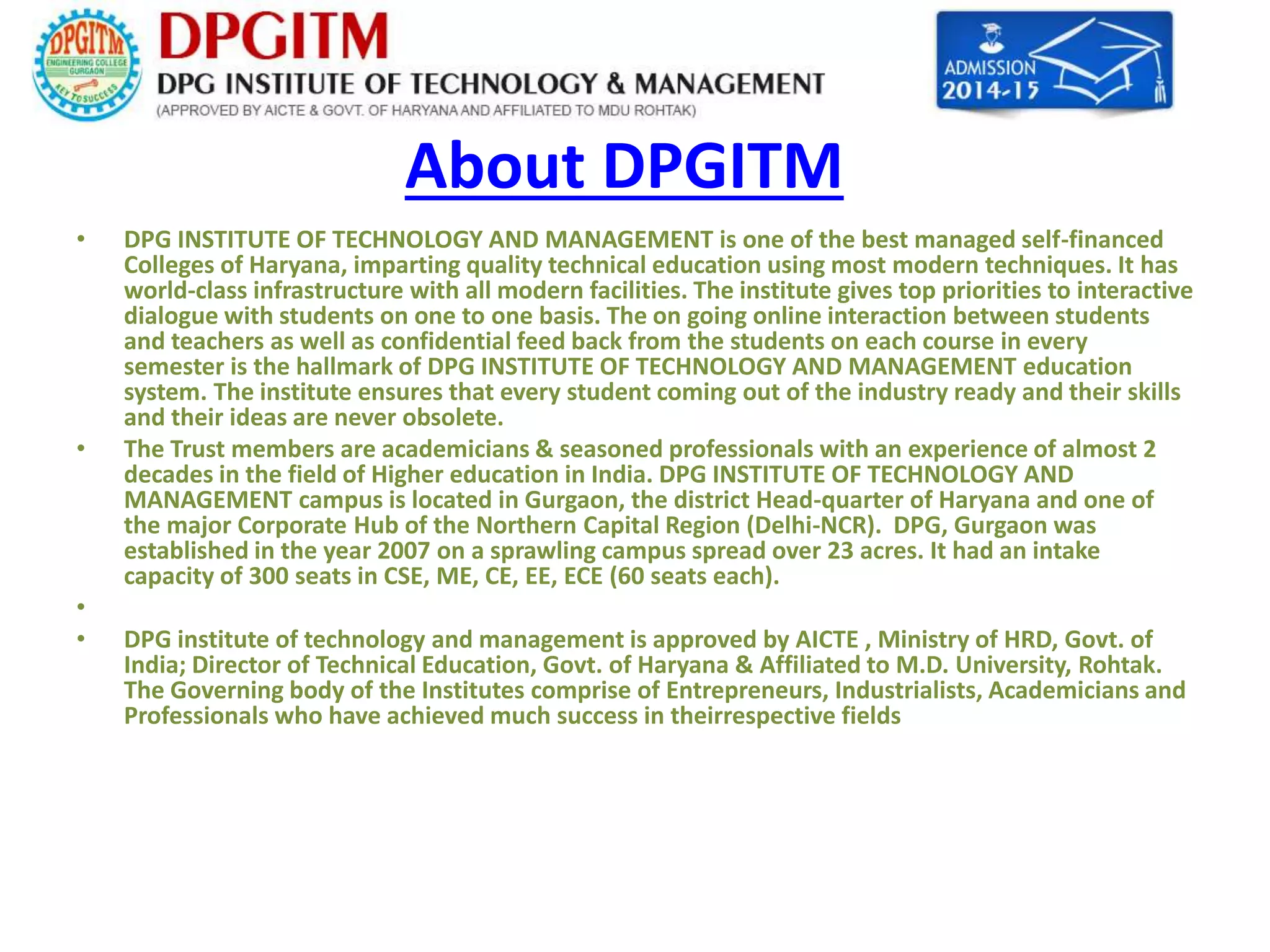 About DPGITM 
• DPG INSTITUTE OF TECHNOLOGY AND MANAGEMENT is one of the best managed self-financed 
Colleges of Haryana, imparting quality technical education using most modern techniques. It has 
world-class infrastructure with all modern facilities. The institute gives top priorities to interactive 
dialogue with students on one to one basis. The on going online interaction between students 
and teachers as well as confidential feed back from the students on each course in every 
semester is the hallmark of DPG INSTITUTE OF TECHNOLOGY AND MANAGEMENT education 
system. The institute ensures that every student coming out of the industry ready and their skills 
and their ideas are never obsolete. 
• The Trust members are academicians & seasoned professionals with an experience of almost 2 
decades in the field of Higher education in India. DPG INSTITUTE OF TECHNOLOGY AND 
MANAGEMENT campus is located in Gurgaon, the district Head-quarter of Haryana and one of 
the major Corporate Hub of the Northern Capital Region (Delhi-NCR). DPG, Gurgaon was 
established in the year 2007 on a sprawling campus spread over 23 acres. It had an intake 
capacity of 300 seats in CSE, ME, CE, EE, ECE (60 seats each). 
• 
• DPG institute of technology and management is approved by AICTE , Ministry of HRD, Govt. of 
India; Director of Technical Education, Govt. of Haryana & Affiliated to M.D. University, Rohtak. 
The Governing body of the Institutes comprise of Entrepreneurs, Industrialists, Academicians and 
Professionals who have achieved much success in theirrespective fields 
 