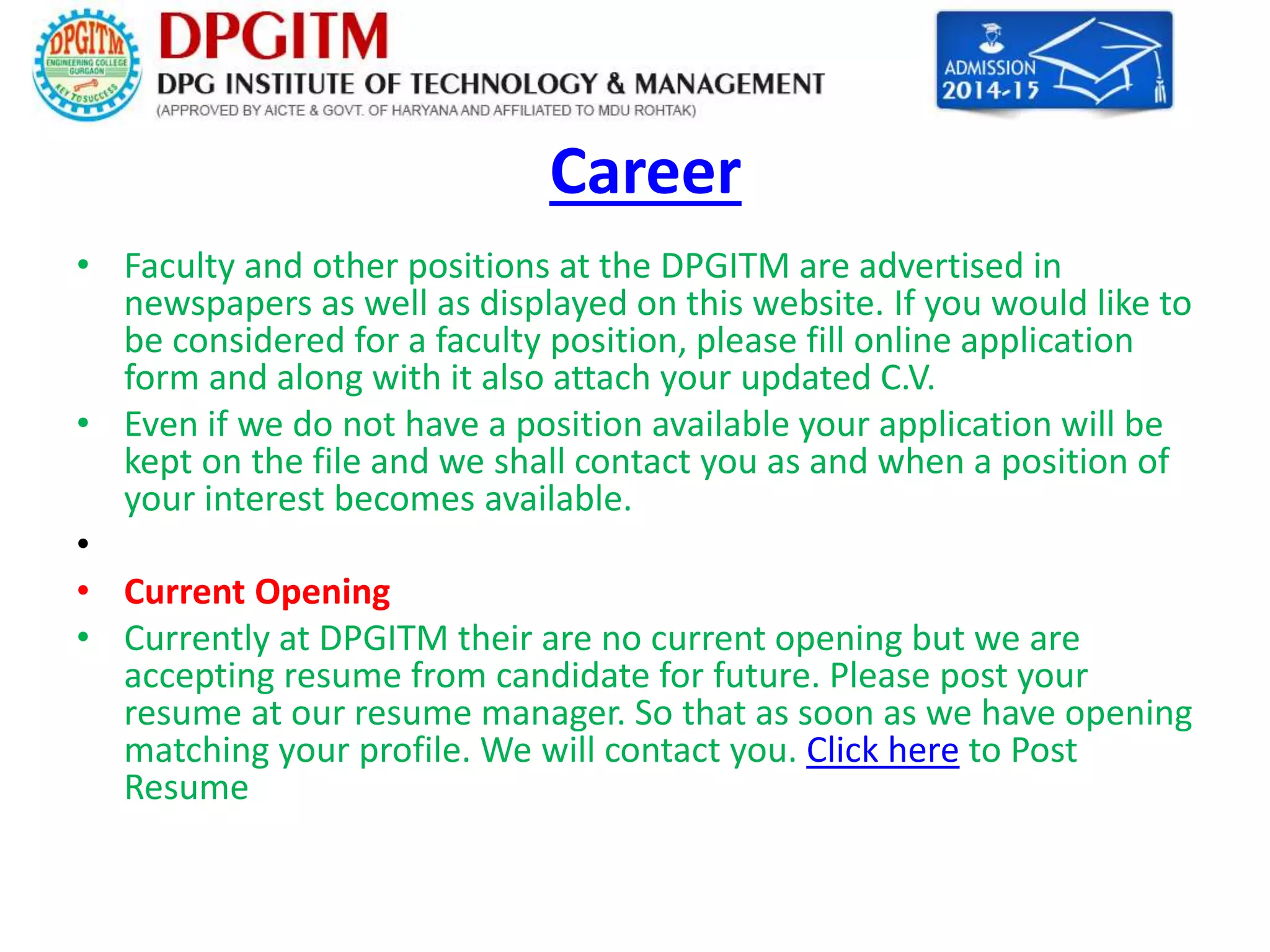 Career 
• Faculty and other positions at the DPGITM are advertised in 
newspapers as well as displayed on this website. If you would like to 
be considered for a faculty position, please fill online application 
form and along with it also attach your updated C.V. 
• Even if we do not have a position available your application will be 
kept on the file and we shall contact you as and when a position of 
your interest becomes available. 
• 
• Current Opening 
• Currently at DPGITM their are no current opening but we are 
accepting resume from candidate for future. Please post your 
resume at our resume manager. So that as soon as we have opening 
matching your profile. We will contact you. Click here to Post 
Resume 
 