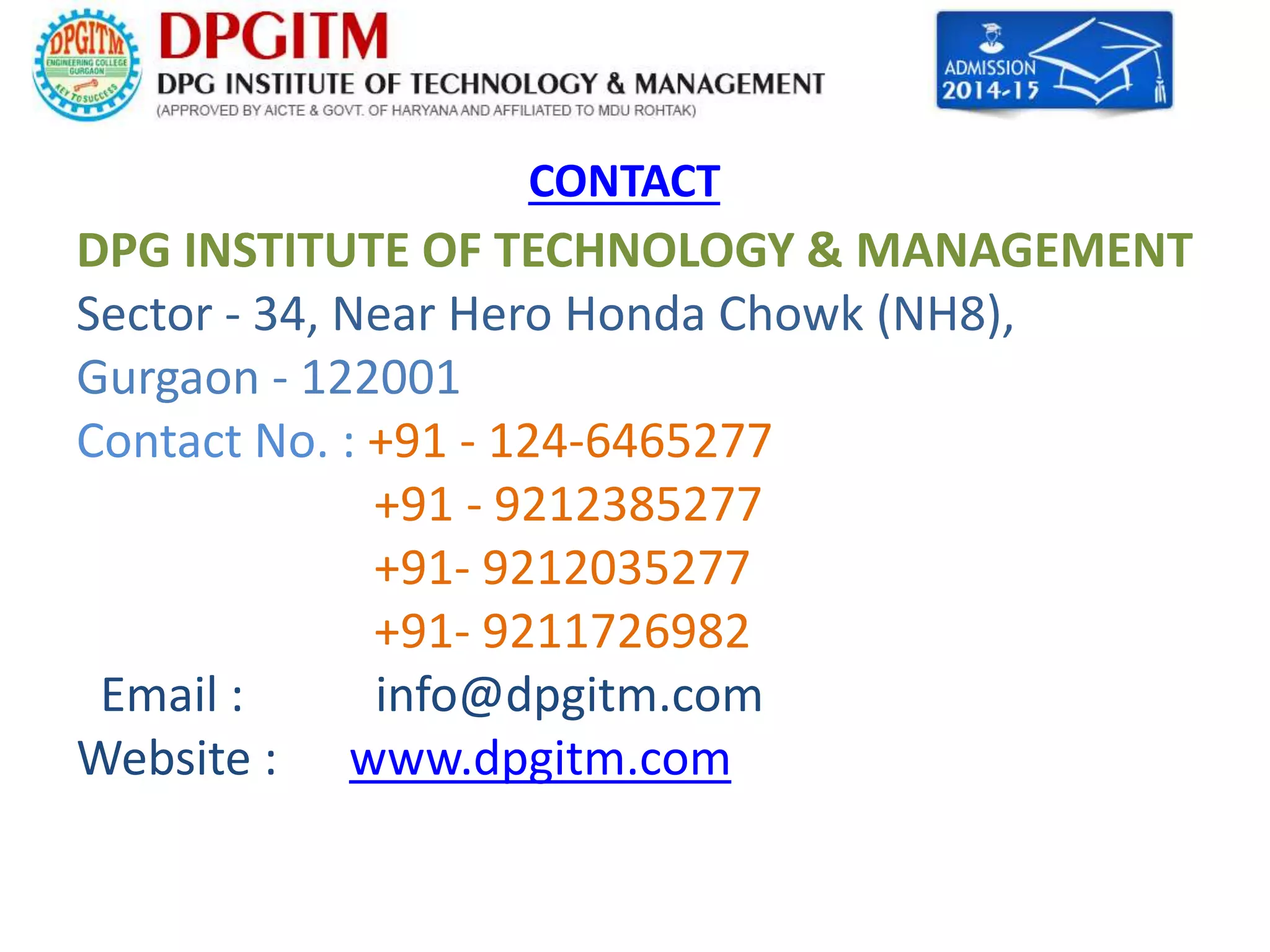 CONTACT 
DPG INSTITUTE OF TECHNOLOGY & MANAGEMENT 
Sector - 34, Near Hero Honda Chowk (NH8), 
Gurgaon - 122001 
Contact No. : +91 - 124-6465277 
+91 - 9212385277 
+91- 9212035277 
+91- 9211726982 
Email : info@dpgitm.com 
Website : www.dpgitm.com 
 