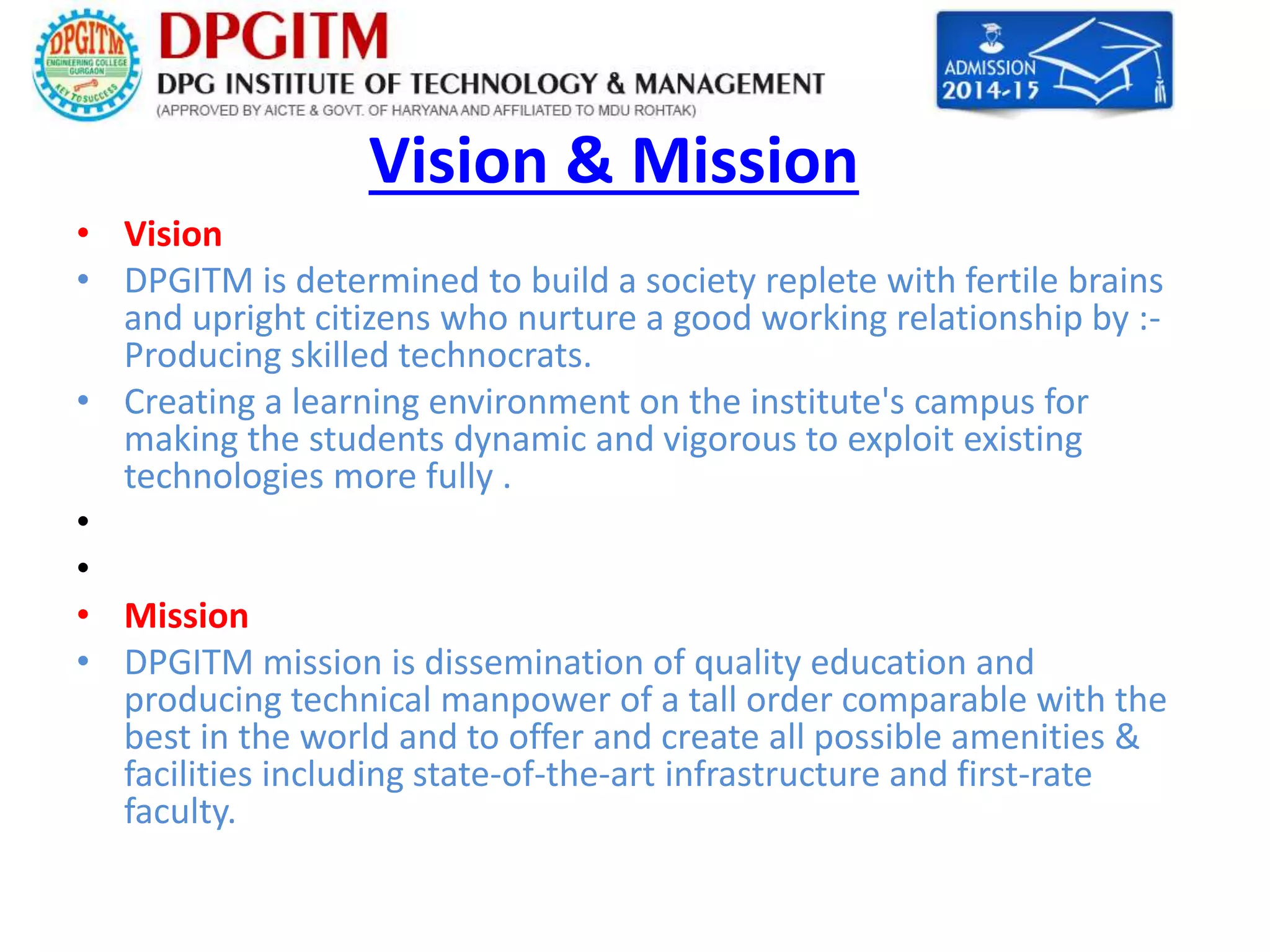 Vision & Mission 
• Vision 
• DPGITM is determined to build a society replete with fertile brains 
and upright citizens who nurture a good working relationship by :- 
Producing skilled technocrats. 
• Creating a learning environment on the institute's campus for 
making the students dynamic and vigorous to exploit existing 
technologies more fully . 
• 
• 
• Mission 
• DPGITM mission is dissemination of quality education and 
producing technical manpower of a tall order comparable with the 
best in the world and to offer and create all possible amenities & 
facilities including state-of-the-art infrastructure and first-rate 
faculty. 
 