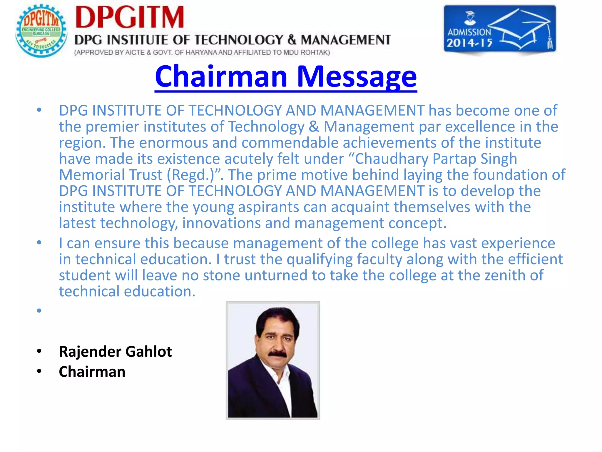 Chairman Message 
• DPG INSTITUTE OF TECHNOLOGY AND MANAGEMENT has become one of 
the premier institutes of Technology & Management par excellence in the 
region. The enormous and commendable achievements of the institute 
have made its existence acutely felt under “Chaudhary Partap Singh 
Memorial Trust (Regd.)”. The prime motive behind laying the foundation of 
DPG INSTITUTE OF TECHNOLOGY AND MANAGEMENT is to develop the 
institute where the young aspirants can acquaint themselves with the 
latest technology, innovations and management concept. 
• I can ensure this because management of the college has vast experience 
in technical education. I trust the qualifying faculty along with the efficient 
student will leave no stone unturned to take the college at the zenith of 
technical education. 
• 
• Rajender Gahlot 
• Chairman 
 
