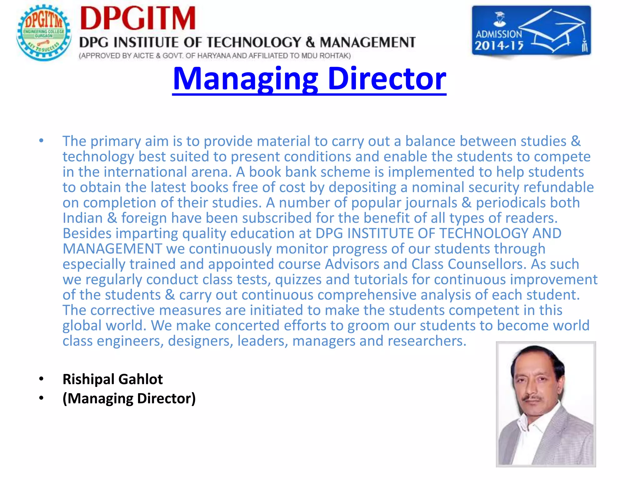 Managing Director 
• The primary aim is to provide material to carry out a balance between studies & 
technology best suited to present conditions and enable the students to compete 
in the international arena. A book bank scheme is implemented to help students 
to obtain the latest books free of cost by depositing a nominal security refundable 
on completion of their studies. A number of popular journals & periodicals both 
Indian & foreign have been subscribed for the benefit of all types of readers. 
Besides imparting quality education at DPG INSTITUTE OF TECHNOLOGY AND 
MANAGEMENT we continuously monitor progress of our students through 
especially trained and appointed course Advisors and Class Counsellors. As such 
we regularly conduct class tests, quizzes and tutorials for continuous improvement 
of the students & carry out continuous comprehensive analysis of each student. 
The corrective measures are initiated to make the students competent in this 
global world. We make concerted efforts to groom our students to become world 
class engineers, designers, leaders, managers and researchers. 
• Rishipal Gahlot 
• (Managing Director) 
 