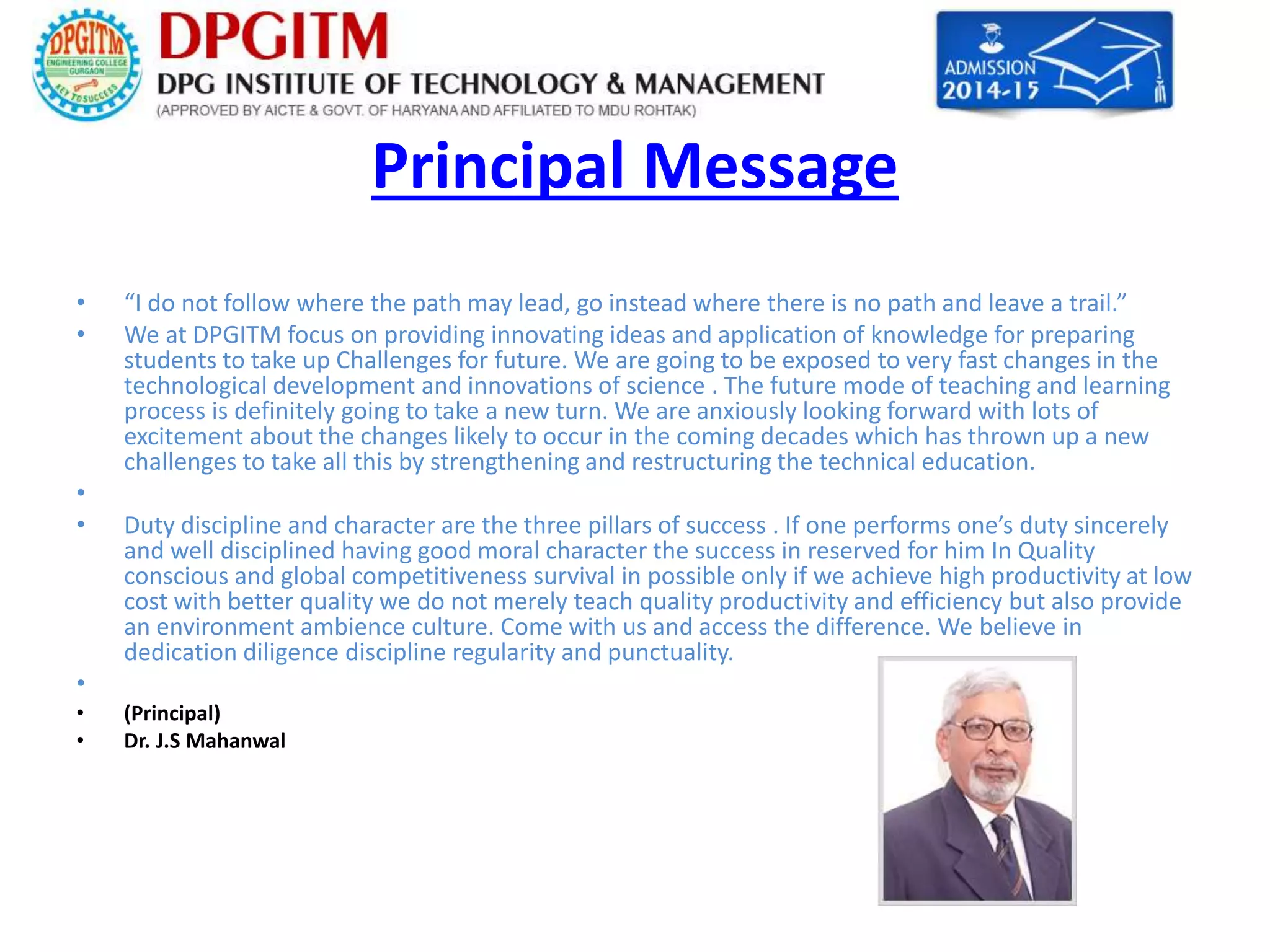 Principal Message 
• “I do not follow where the path may lead, go instead where there is no path and leave a trail.” 
• We at DPGITM focus on providing innovating ideas and application of knowledge for preparing 
students to take up Challenges for future. We are going to be exposed to very fast changes in the 
technological development and innovations of science . The future mode of teaching and learning 
process is definitely going to take a new turn. We are anxiously looking forward with lots of 
excitement about the changes likely to occur in the coming decades which has thrown up a new 
challenges to take all this by strengthening and restructuring the technical education. 
• 
• Duty discipline and character are the three pillars of success . If one performs one’s duty sincerely 
and well disciplined having good moral character the success in reserved for him In Quality 
conscious and global competitiveness survival in possible only if we achieve high productivity at low 
cost with better quality we do not merely teach quality productivity and efficiency but also provide 
an environment ambience culture. Come with us and access the difference. We believe in 
dedication diligence discipline regularity and punctuality. 
• 
• (Principal) 
• Dr. J.S Mahanwal 
 