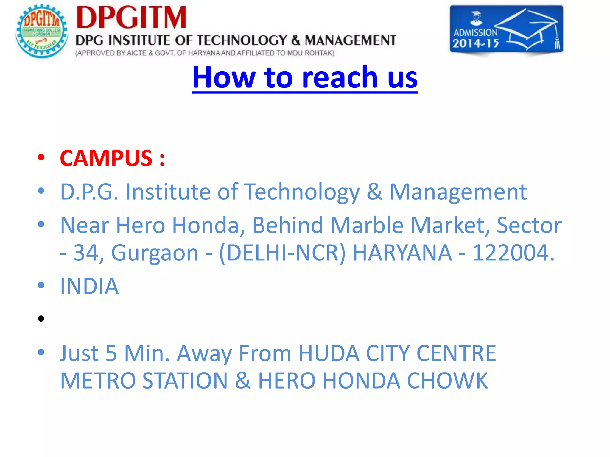 How to reach us 
• CAMPUS : 
• D.P.G. Institute of Technology & Management 
• Near Hero Honda, Behind Marble Market, Sector 
- 34, Gurgaon - (DELHI-NCR) HARYANA - 122004. 
• INDIA 
• 
• Just 5 Min. Away From HUDA CITY CENTRE 
METRO STATION & HERO HONDA CHOWK 
 