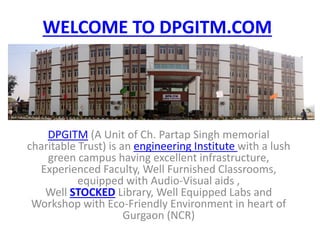 WELCOME TO DPGITM.COM 
DPGITM (A Unit of Ch. Partap Singh memorial 
charitable Trust) is an engineering Institute with a lush 
green campus having excellent infrastructure, 
Experienced Faculty, Well Furnished Classrooms, 
equipped with Audio-Visual aids , 
Well STOCKED Library, Well Equipped Labs and 
Workshop with Eco-Friendly Environment in heart of 
Gurgaon (NCR) 
 