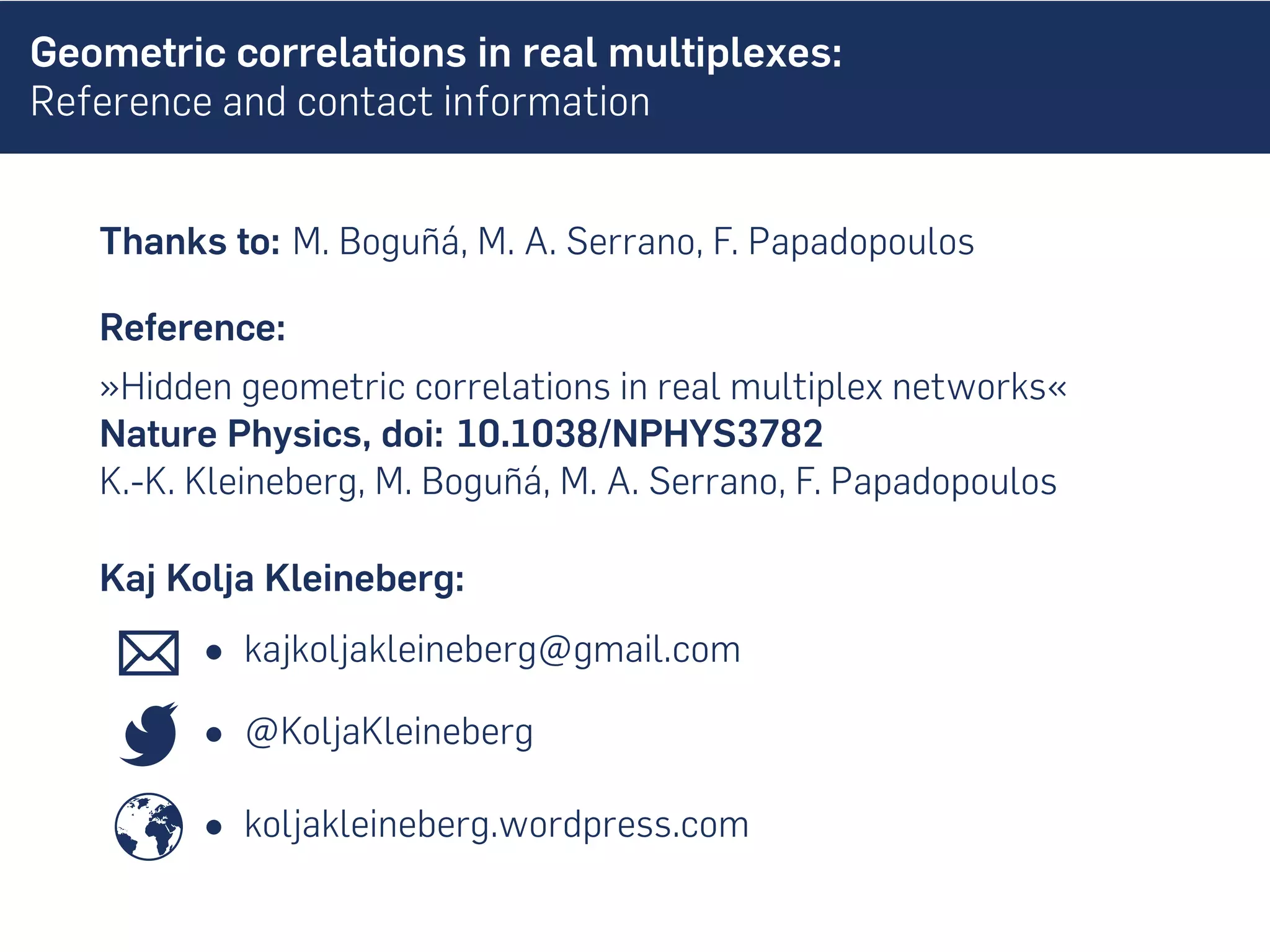 Geometric correlations in real multiplexes:
Reference and contact information
Thanks to: M. Boguñá, M. A. Serrano, F. Papadopoulos
Reference:
»Hidden geometric correlations in real multiplex networks«
Nature Physics, doi: 10.1038/NPHYS3782
K.-K. Kleineberg, M. Boguñá, M. A. Serrano, F. Papadopoulos
Kaj Kolja Kleineberg:
• kajkoljakleineberg@gmail.com
• @KoljaKleineberg
• koljakleineberg.wordpress.com
 