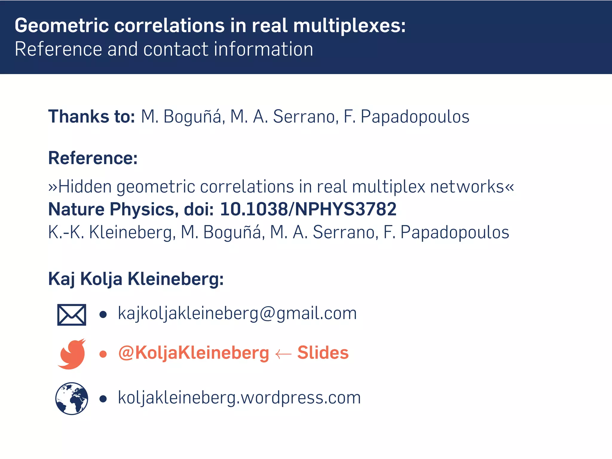 Geometric correlations in real multiplexes:
Reference and contact information
Thanks to: M. Boguñá, M. A. Serrano, F. Papadopoulos
Reference:
»Hidden geometric correlations in real multiplex networks«
Nature Physics, doi: 10.1038/NPHYS3782
K.-K. Kleineberg, M. Boguñá, M. A. Serrano, F. Papadopoulos
Kaj Kolja Kleineberg:
• kajkoljakleineberg@gmail.com
• @KoljaKleineberg ← Slides
• koljakleineberg.wordpress.com
 