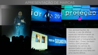 Nas apresentações de
marcas, o uso de efeitos
especiais transformaram as
plenárias em shows únicos.
Iniciada com o holograma do
Diretor de L`Oréal, também
contou com projeção
mapeada na camisa do
apresentador e um teste
comparitivo ao vivo feito em
uma sauna cênica.
APRESENTAÇÃO DE MARCAS
 