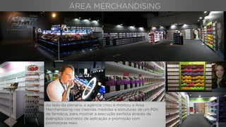 ÁREA MERCHANDISING
Ao lado da plenária, a agência criou e montou a Área
Merchandising nas mesmas medidas e estruturas de um PDV
de farmácia, para mostrar a execução perfeita através de
exemplos concretos de aplicação e promoção com
promotoras reais.
 