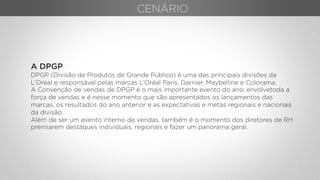 A DPGP
DPGP (Divisão de Produtos de Grande Público) é uma das principais divisões da
L’Oréal e responsável pelas marcas L’Oréal Paris, Garnier, Maybelline e Colorama.
A Convenção de vendas de DPGP é o mais importante evento do ano, envolvetoda a
força de vendas e é nesse momento que são apresentados os lançamentos das
marcas, os resultados do ano anterior e as expectativas e metas regionais e nacionais
da divisão.
Além de ser um evento interno de vendas, também é o momento dos diretores de RH
premiarem destaques individuais, regionais e fazer um panorama geral.
CENÁRIO
 