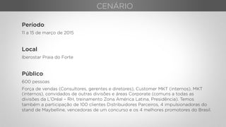 Período:
11 a 15 de março de 2015
Local:
Iberostar Praia do Forte
Público:
600 pessoas
Força de vendas (Consultores, gerentes e diretores), Customer MKT (internos), MKT
(internos), convidados de outras divisões e áreas Corporate (comuns a todas as
divisões da L’Oréal – RH, treinamento Zona América Latina, Presidência). Temos
também a participação de 100 clientes Distribuidores Parceiros, 4 impulsionadoras do
stand de Maybelline, vencedoras de um concurso e os 4 melhores promotores do Brasil.
CENÁRIO
 
