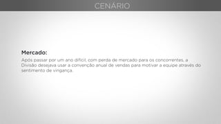 Mercado:
Após passar por um ano difícil, com perda de mercado para os concorrentes, a
Divisão desejava usar a convenção anual de vendas para motivar a equipe através do
sentimento de vingança.
CENÁRIO
 
