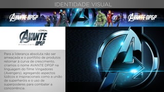 IDENTIDADE VISUAL
Para a liderança absoluta não ser
ameaçada e o portfólio de produtos
retornar à curva de crescimento,
criamos o nome AVANTE DPGP na
linguagem do ﬁlme Vingadores
(Avengers), agregando aspectos
lúdicos e inspiracionais como a união
de superheróis e o uso de
superpoderes para combater a
concorrência.
 