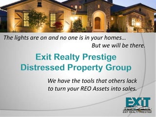 The lights are on and no one is in your homes… 					       But we will be there. Exit Realty Prestige  Distressed Property Group We have the tools that others lack to turn your REO Assets into sales. 